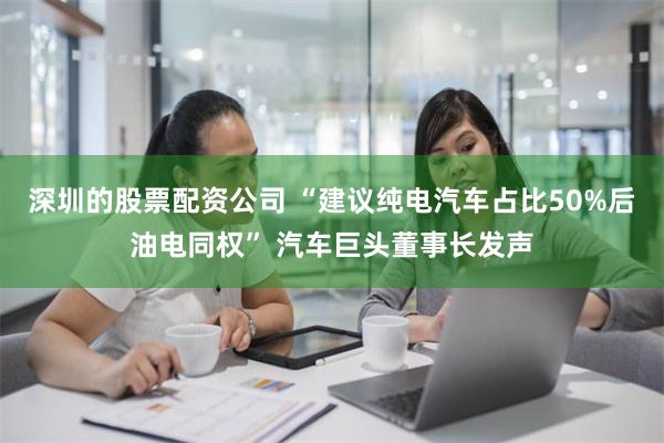 深圳的股票配资公司 “建议纯电汽车占比50%后油电同权” 汽车巨头董事长发声