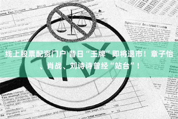 线上股票配资门户 昔日“王牌”即将退市！章子怡、肖战、刘诗诗曾经“站台”！