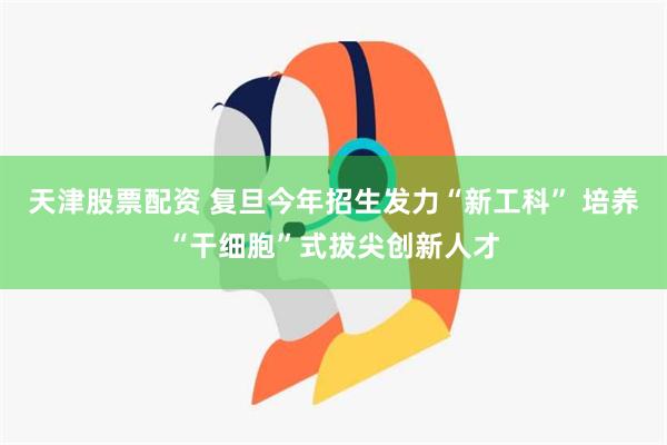 天津股票配资 复旦今年招生发力“新工科” 培养“干细胞”式拔尖创新人才