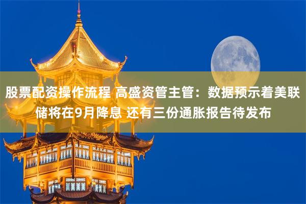 股票配资操作流程 高盛资管主管：数据预示着美联储将在9月降息 还有三份通胀报告待发布