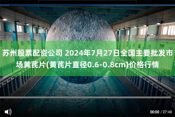 苏州股票配资公司 2024年7月27日全国主要批发市场黄芪片(黄芪片直径0.6-0.8cm)价格行情