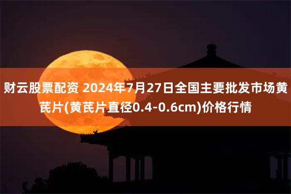 财云股票配资 2024年7月27日全国主要批发市场黄芪片(黄芪片直径0.4-0.6cm)价格行情