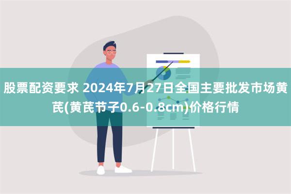 股票配资要求 2024年7月27日全国主要批发市场黄芪(黄芪节子0.6-0.8cm)价格行情