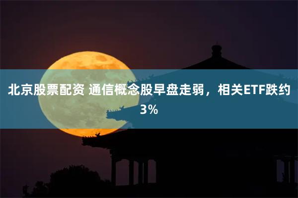 北京股票配资 通信概念股早盘走弱，相关ETF跌约3%