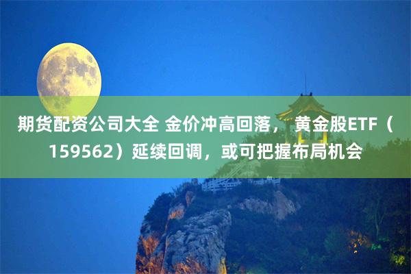 期货配资公司大全 金价冲高回落， 黄金股ETF（159562）延续回调，或可把握布局机会