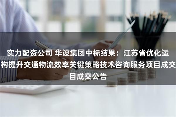 实力配资公司 华设集团中标结果：江苏省优化运输结构提升交通物流效率关键策略技术咨询服务项目成交公告