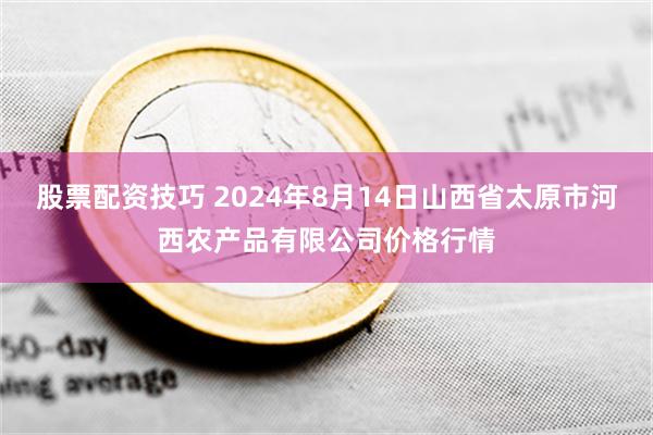 股票配资技巧 2024年8月14日山西省太原市河西农产品有限公司价格行情