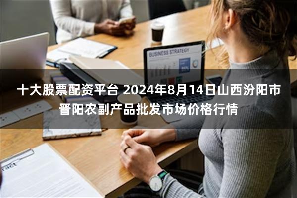 十大股票配资平台 2024年8月14日山西汾阳市晋阳农副产品批发市场价格行情