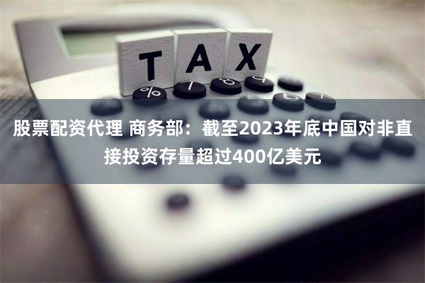 股票配资代理 商务部：截至2023年底中国对非直接投资存量超