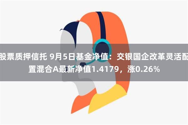 股票质押信托 9月5日基金净值：交银国企改革灵活配置混合A最新净值1.4179，涨0.26%