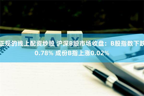 正规的线上配资炒股 沪深B股市场收盘：B股指数下跌0.78% 成份B指上涨0.02%