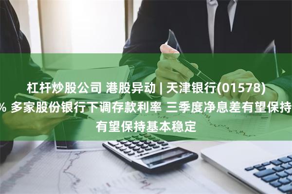 杠杆炒股公司 港股异动 | 天津银行(01578)现跌近4% 多家股份银行下调存款利率 三季度净息差有望保持基本稳定