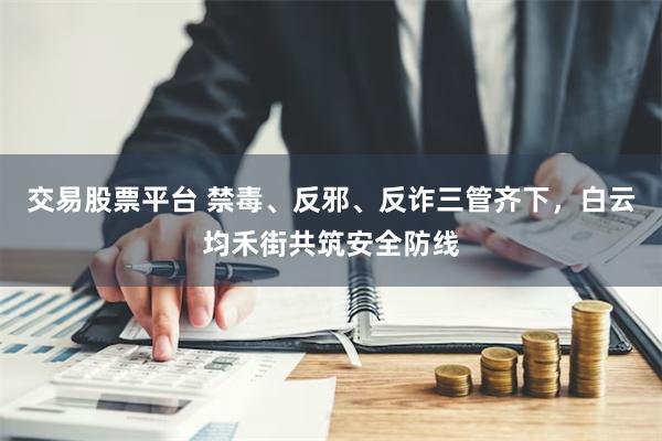 交易股票平台 禁毒、反邪、反诈三管齐下，白云均禾街共筑安全防线