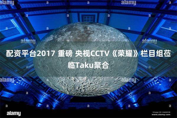 配资平台2017 重磅 央视CCTV《荣耀》栏目组莅临Taku聚合