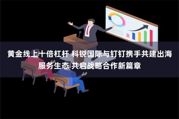 黄金线上十倍杠杆 科锐国际与钉钉携手共建出海服务生态 共启战略合作新篇章