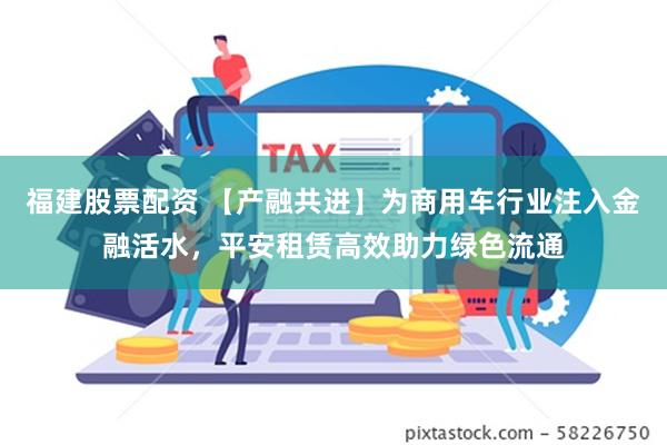 福建股票配资 【产融共进】为商用车行业注入金融活水，平安租赁高效助力绿色流通