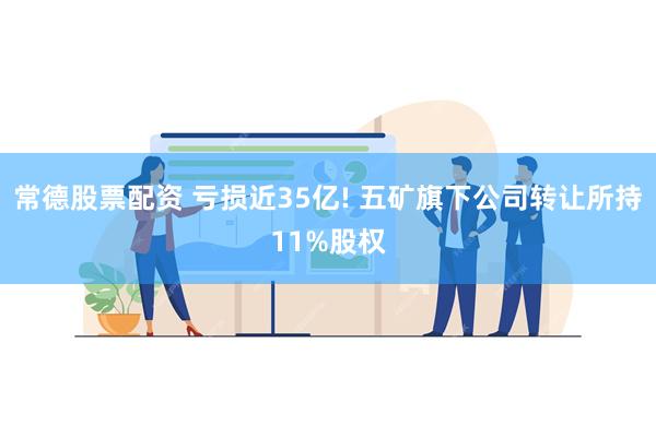 常德股票配资 亏损近35亿! 五矿旗下公司转让所持11%股权