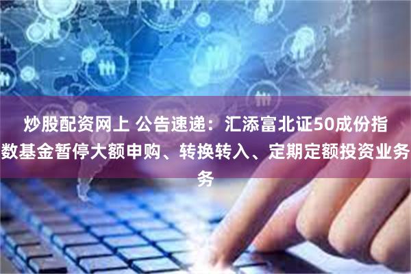 炒股配资网上 公告速递：汇添富北证50成份指数基金暂停大额申购、转换转入、定期定额投资业务