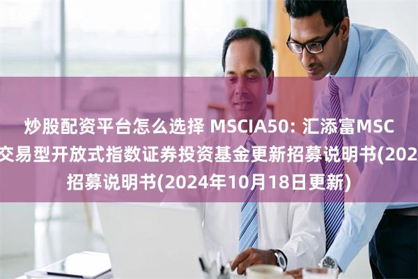 炒股配资平台怎么选择 MSCIA50: 汇添富MSCI中国A50互联互通交易型开放式指数证券投资基金更新招募说明书(2024年10月18日更新)