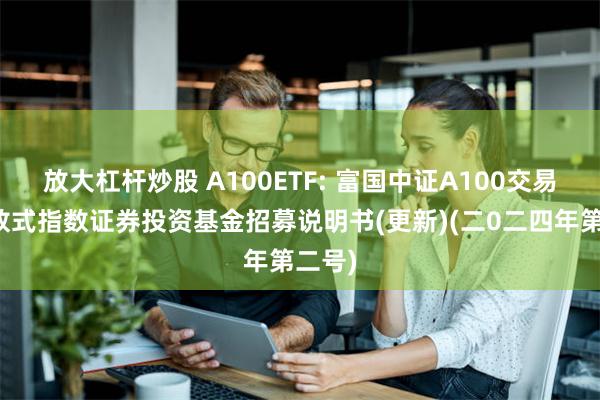 放大杠杆炒股 A100ETF: 富国中证A100交易型开放式指数证券投资基金招募说明书(更新)(二0二四年第二号)