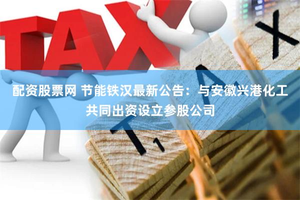 配资股票网 节能铁汉最新公告：与安徽兴港化工共同出资设立参股公司