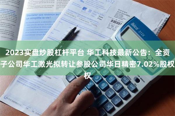 2023实盘炒股杠杆平台 华工科技最新公告：全资子公司华工激光拟转让参股公司华日精密7.02%股权