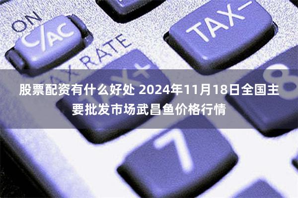 股票配资有什么好处 2024年11月18日全国主要批发市场武昌鱼价格行情