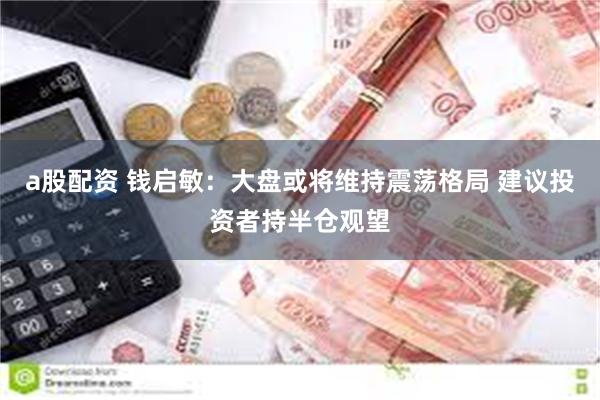 a股配资 钱启敏：大盘或将维持震荡格局 建议投资者持半仓观望