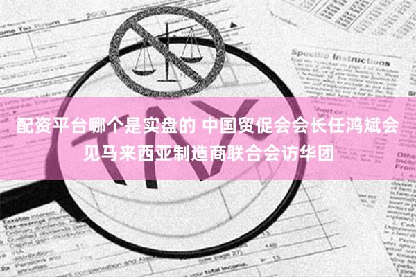 配资平台哪个是实盘的 中国贸促会会长任鸿斌会见马来西亚制造商