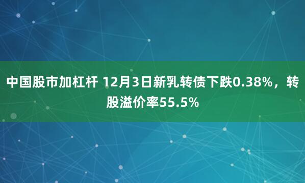 中国股市加杠杆 12月3日新乳转债下跌0.38%，转股溢价率55.5%