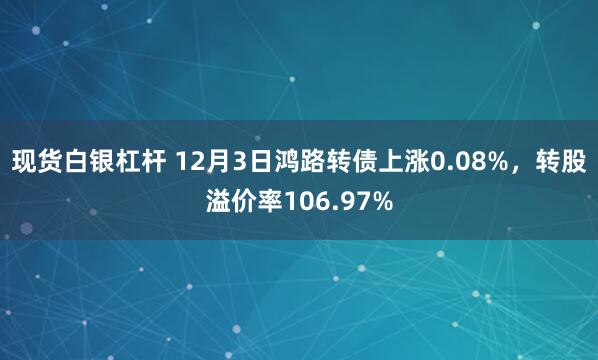 现货白银杠杆 12月3日鸿路转债上涨0.08%，转股溢价率106.97%