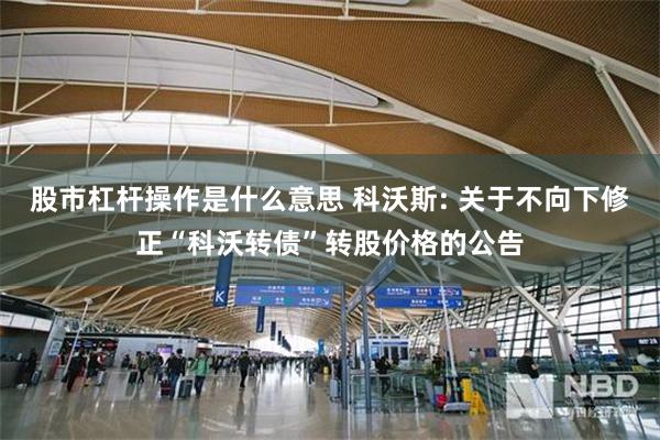 股市杠杆操作是什么意思 科沃斯: 关于不向下修正“科沃转债”转股价格的公告