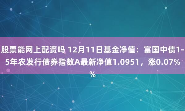 股票能网上配资吗 12月11日基金净值：富国中债1-5年农发行债券指数A最新净值1.0951，涨0.07%