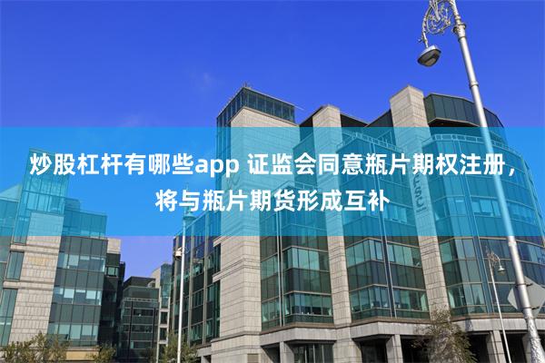 炒股杠杆有哪些app 证监会同意瓶片期权注册，将与瓶片期货形成互补