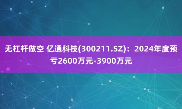 无杠杆做空 亿通科技(300211.SZ)：2024年度预亏2600万元-3900万元