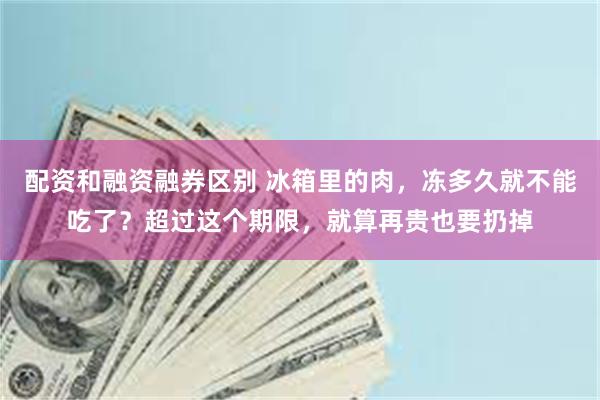 配资和融资融券区别 冰箱里的肉，冻多久就不能吃了？超过这个期限，就算再贵也要扔掉