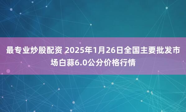 最专业炒股配资 2025年1月26日全国主要批发市场白蒜6.0公分价格行情