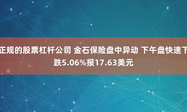 正规的股票杠杆公司 金石保险盘中异动 下午盘快速下跌5.06%报17.63美元