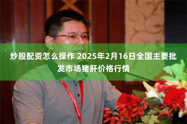 炒股配资怎么操作 2025年2月16日全国主要批发市场猪肝价格行情