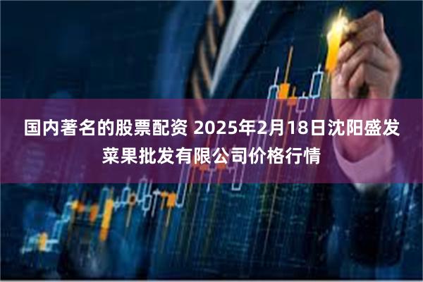 国内著名的股票配资 2025年2月18日沈阳盛发菜果批发有限公司价格行情