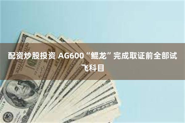 配资炒股投资 AG600“鲲龙”完成取证前全部试飞科目