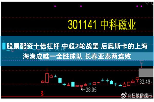 股票配资十倍杠杆 中超2轮战罢 后奥斯卡的上海海港成唯一全胜球队 长春亚泰两连败