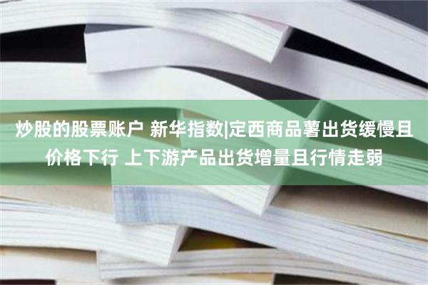 炒股的股票账户 新华指数|定西商品薯出货缓慢且价格下行 上下游产品出货增量且行情走弱