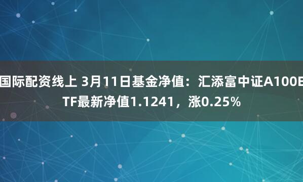 国际配资线上 3月11日基金净值：汇添富中证A100ETF最新净值1.1241，涨0.25%